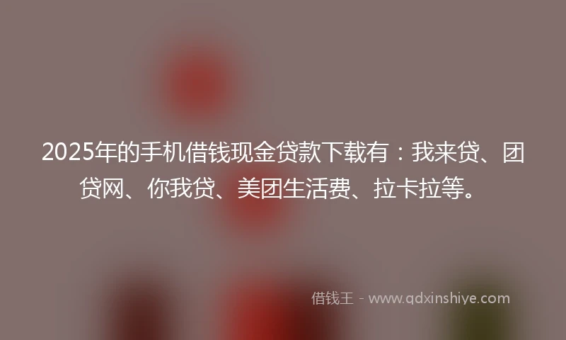 2025年的手机借钱现金贷款下载有：我来贷、团贷网、你我贷、美团生活费、拉卡拉等。