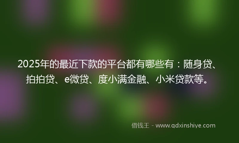 2025年的最近下款的平台都有哪些有：随身贷、拍拍贷、e微贷、度小满金融、小米贷款等。