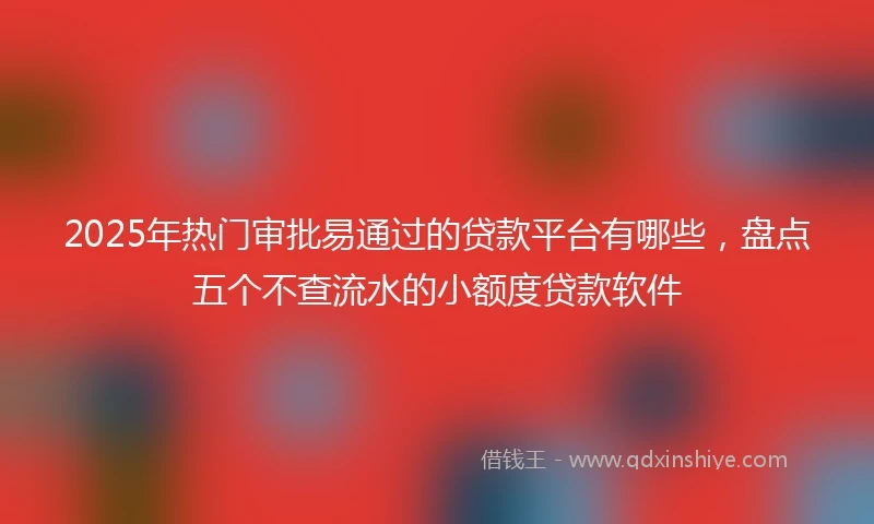 2025年热门审批易通过的贷款平台有哪些，盘点五个不查流水的小额度贷款软件