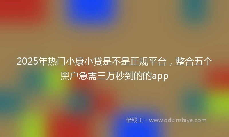 2025年热门小康小贷是不是正规平台，整合五个黑户急需三万秒到的的app