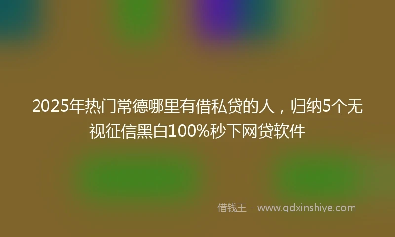 2025年热门常德哪里有借私贷的人，归纳5个无视征信黑白100%秒下网贷软件