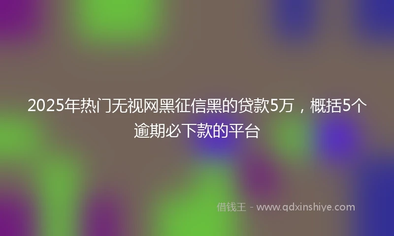 2025年热门无视网黑征信黑的贷款5万，概括5个逾期必下款的平台
