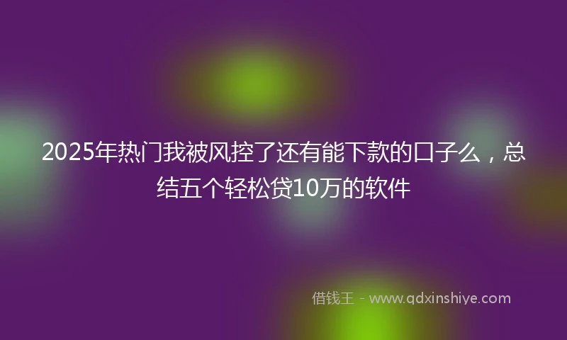 2025年热门我被风控了还有能下款的口子么，总结五个轻松贷10万的软件