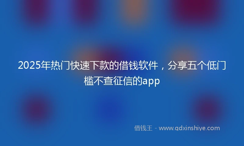 2025年热门快速下款的借钱软件，分享五个低门槛不查征信的app