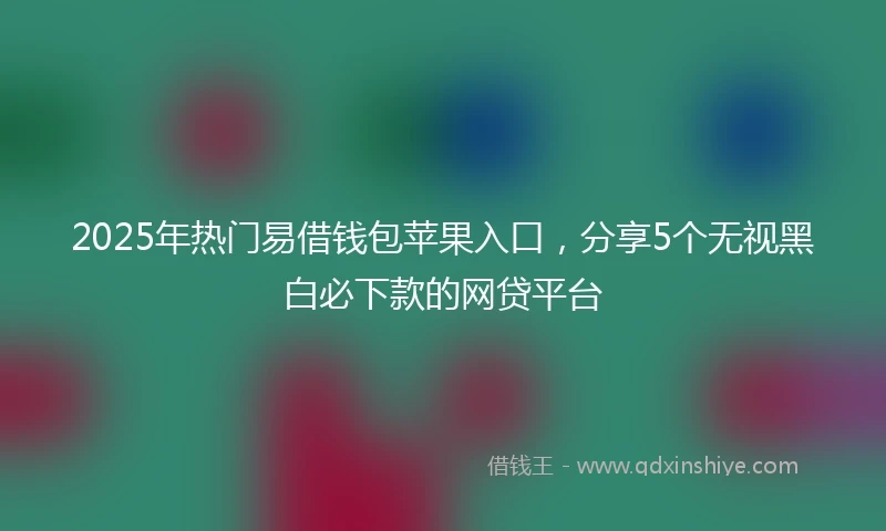 2025年热门易借钱包苹果入口，分享5个无视黑白必下款的网贷平台
