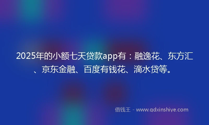 2025年的小额七天贷款app有：融逸花、东方汇、京东金融、百度有钱花、滴水贷等。