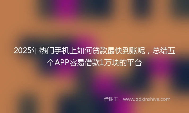 2025年热门手机上如何贷款最快到账呢，总结五个APP容易借款1万块的平台