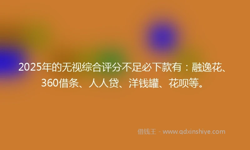 2025年的无视综合评分不足必下款有：融逸花、360借条、人人贷、洋钱罐、花呗等。