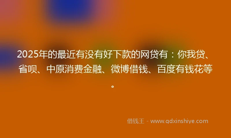 2025年的最近有没有好下款的网贷有：你我贷、省呗、中原消费金融、微博借钱、百度有钱花等。