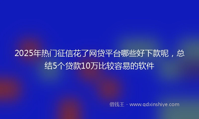 2025年热门征信花了网贷平台哪些好下款呢,总结5个贷款10万比较容易的软件