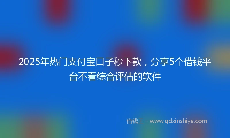 2025年热门支付宝口子秒下款，分享5个借钱平台不看综合评估的软件