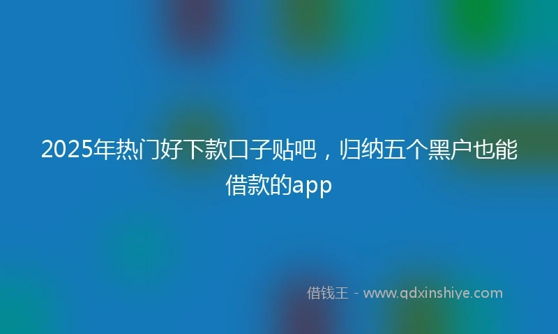 2025年热门好下款口子贴吧，归纳五个黑户也能借款的app