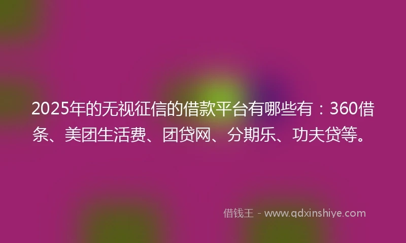 2025年的无视征信的借款平台有哪些有：360借条、美团生活费、团贷网、分期乐、功夫贷等。