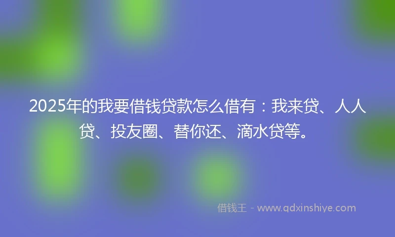 2025年的我要借钱贷款怎么借有：我来贷、人人贷、投友圈、替你还、滴水贷等。