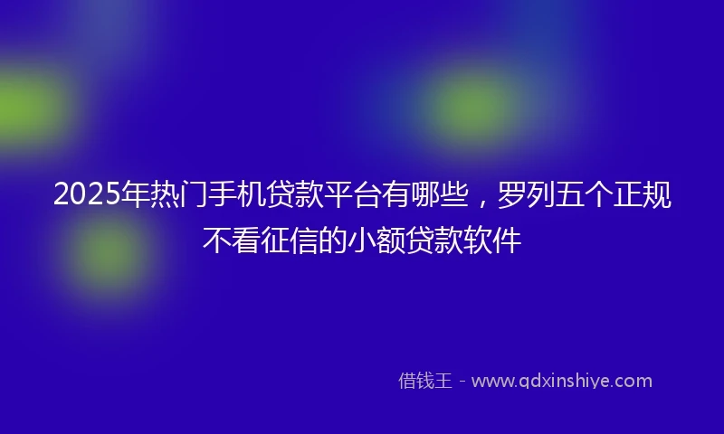 2025年热门手机贷款平台有哪些，罗列五个正规不看征信的小额贷款软件