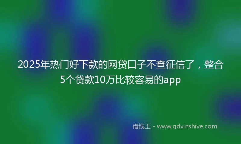 2025年热门好下款的网贷口子不查征信了，整合5个贷款10万比较容易的app