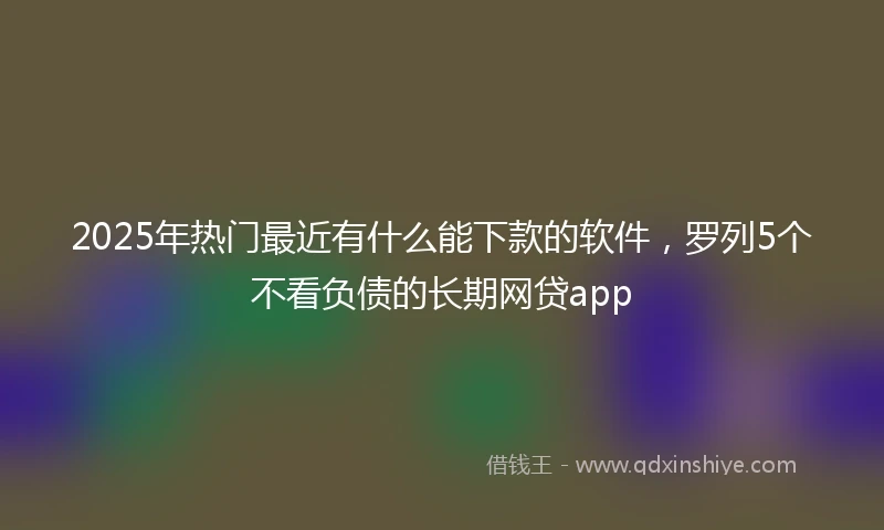 2025年热门最近有什么能下款的软件，罗列5个不看负债的长期网贷app