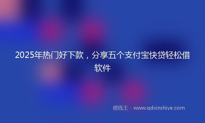 2025年热门好下款，分享五个支付宝快贷轻松借软件