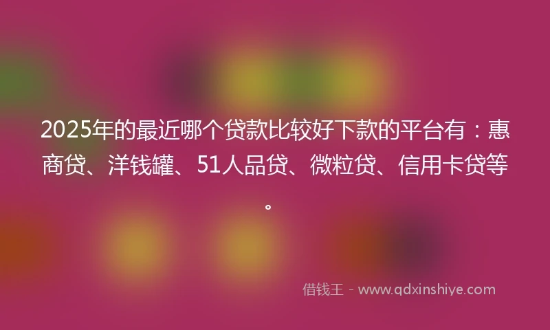 2025年的最近哪个贷款比较好下款的平台有：惠商贷、洋钱罐、51人品贷、微粒贷、信用卡贷等。