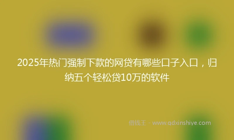 2025年热门强制下款的网贷有哪些口子入口，归纳五个轻松贷10万的软件