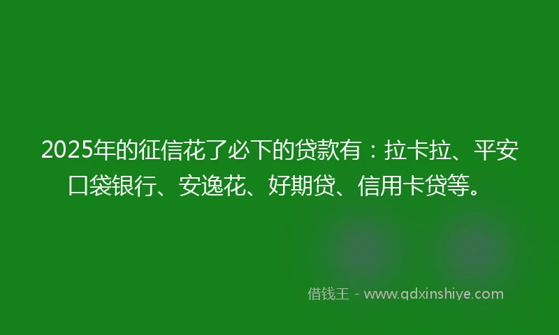 2025年的征信花了必下的贷款有：拉卡拉、平安口袋银行、安逸花、好期贷、信用卡贷等。