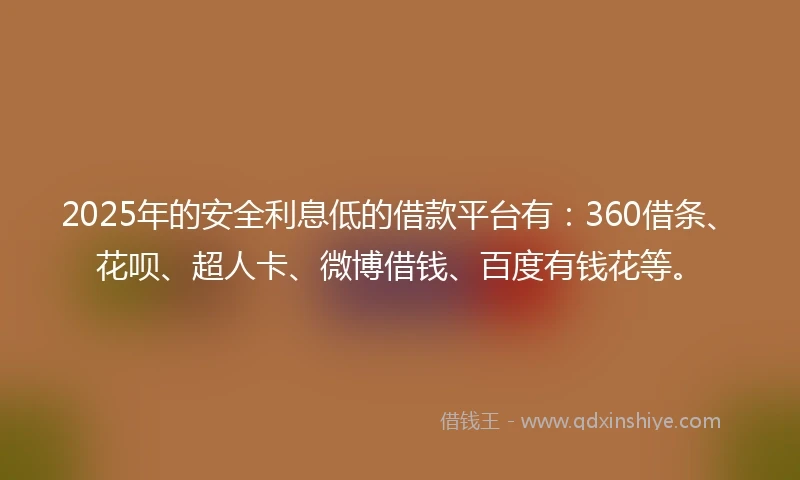 2025年的安全利息低的借款平台有：360借条、花呗、超人卡、微博借钱、百度有钱花等。