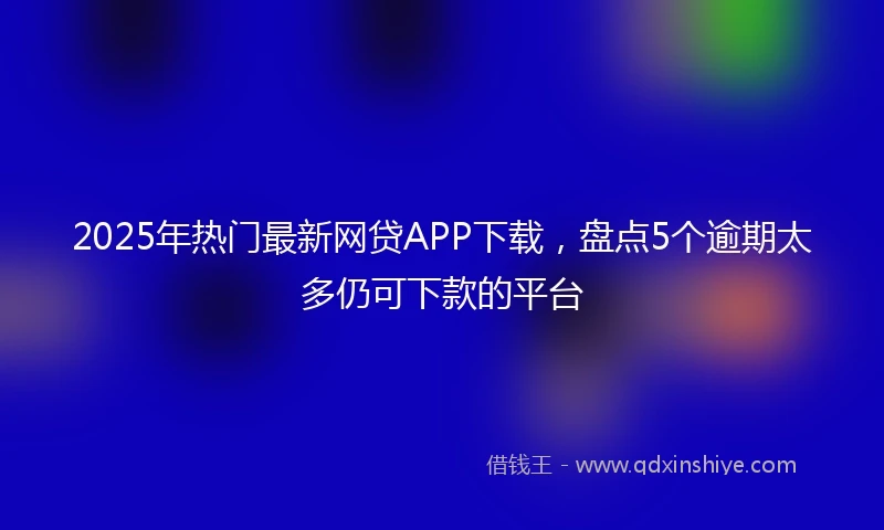 2025年热门最新网贷APP下载，盘点5个逾期太多仍可下款的平台