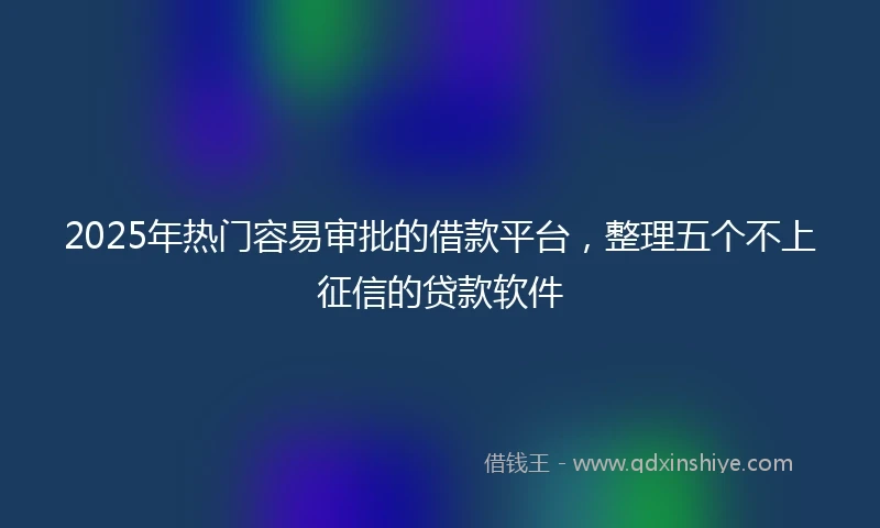 2025年热门容易审批的借款平台，整理五个不上征信的贷款软件
