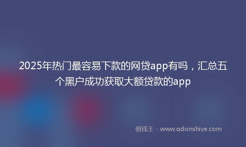 2025年热门最容易下款的网贷app有吗，汇总五个黑户成功获取大额贷款的app