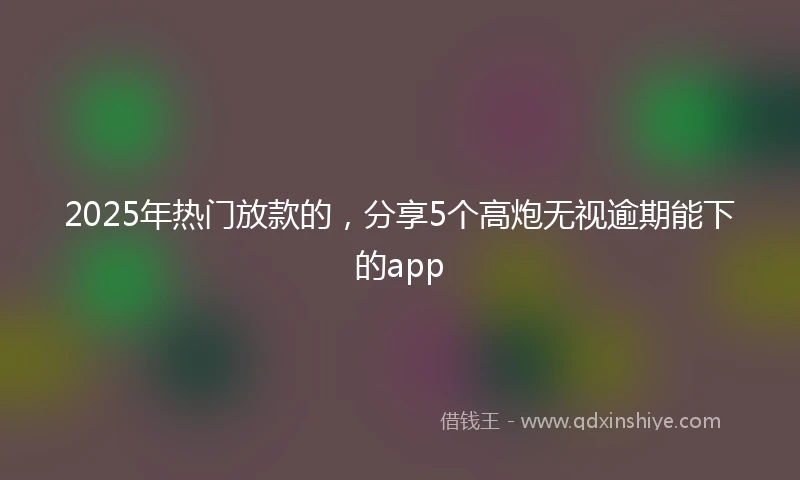2025年热门放款的，分享5个高炮无视逾期能下的app
