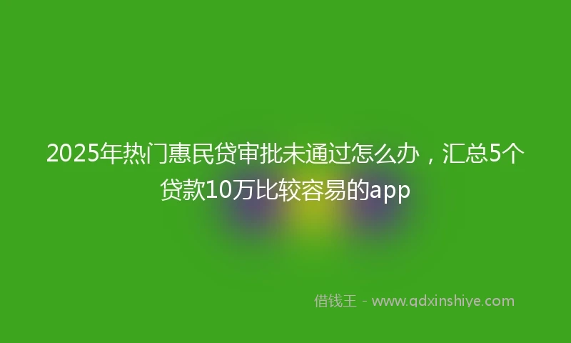 2025年热门惠民贷审批未通过怎么办，汇总5个贷款10万比较容易的app