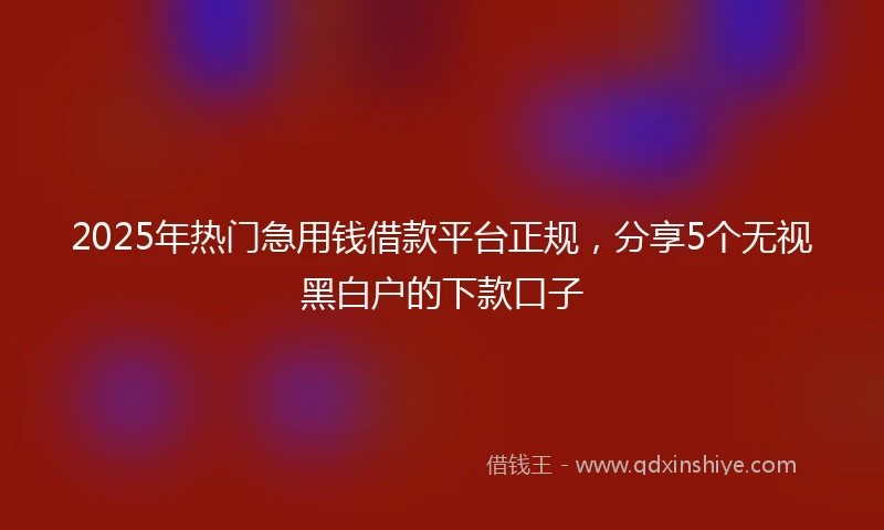 2025年热门急用钱借款平台正规,分享5个无视黑白户的下款口子