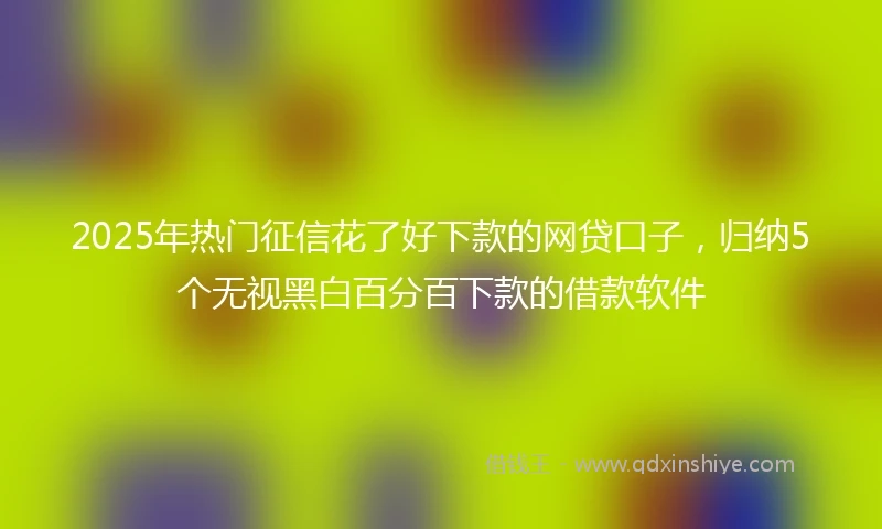 2025年热门征信花了好下款的网贷口子，归纳5个无视黑白百分百下款的借款软件