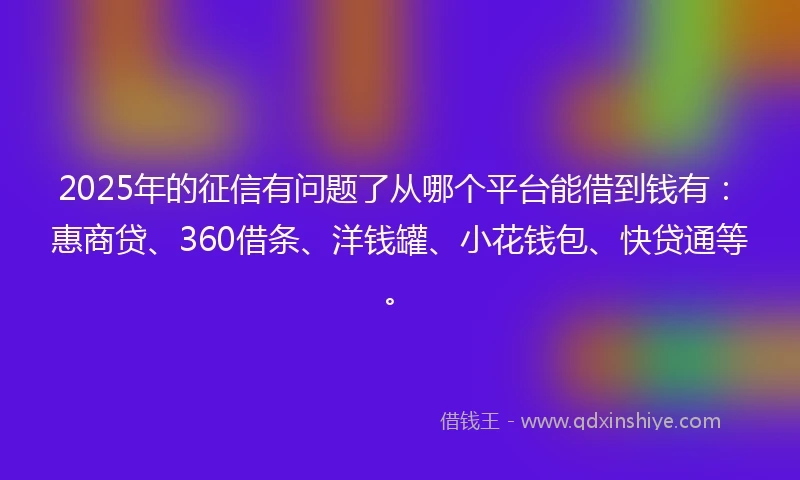 2025年的征信有问题了从哪个平台能借到钱有：惠商贷、360借条、洋钱罐、小花钱包、快贷通等。
