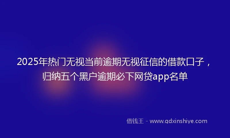 2025年热门无视当前逾期无视征信的借款口子，归纳五个黑户逾期必下网贷app名单