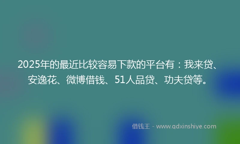 2025年的最近比较容易下款的平台有：我来贷、安逸花、微博借钱、51人品贷、功夫贷等。