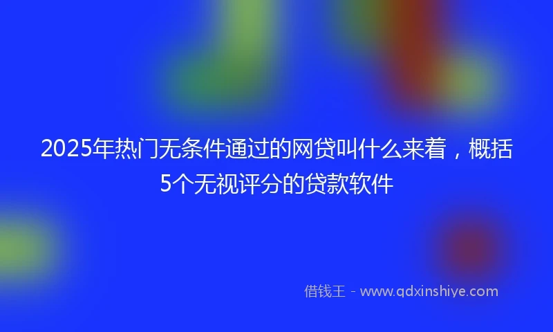 2025年热门无条件通过的网贷叫什么来着，概括5个无视评分的贷款软件