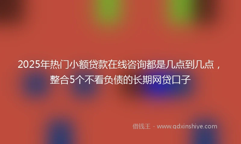 2025年热门小额贷款在线咨询都是几点到几点，整合5个不看负债的长期网贷口子