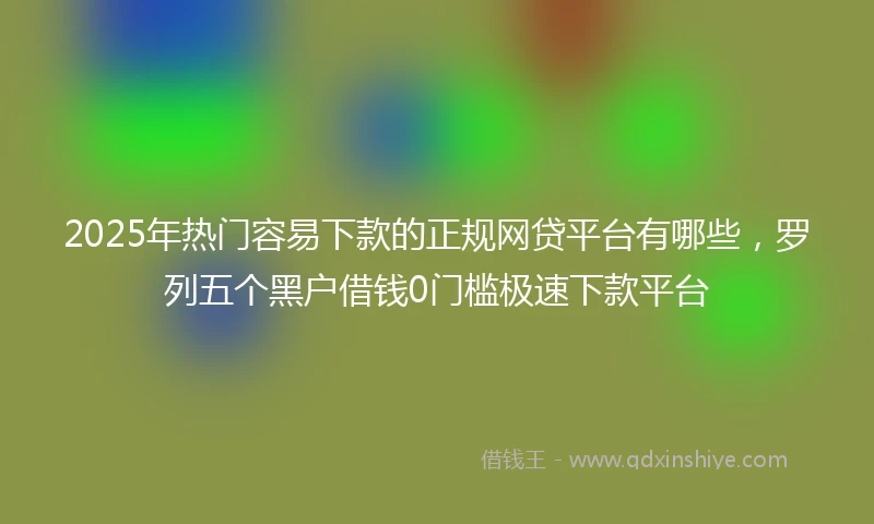 2025年热门容易下款的正规网贷平台有哪些，罗列五个黑户借钱0门槛极速下款平台
