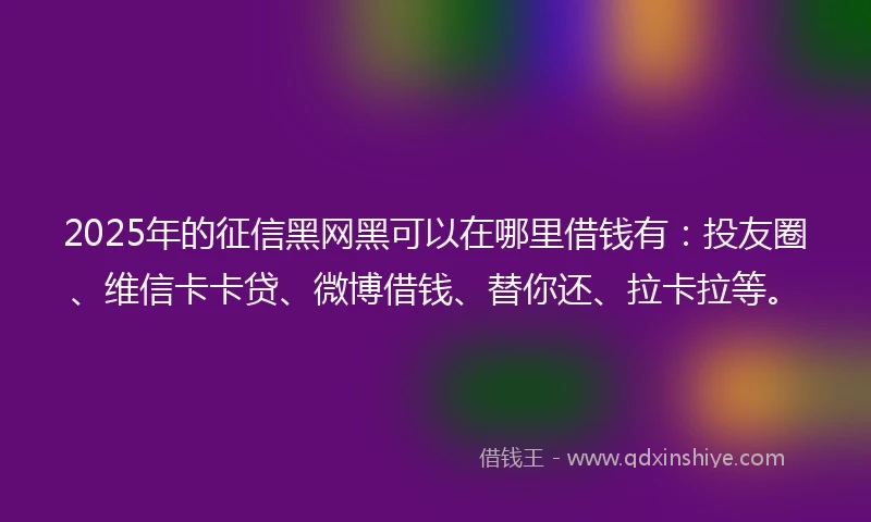 2025年的征信黑网黑可以在哪里借钱有：投友圈、维信卡卡贷、微博借钱、替你还、拉卡拉等。