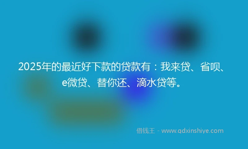 2025年的最近好下款的贷款有：我来贷、省呗、e微贷、替你还、滴水贷等。