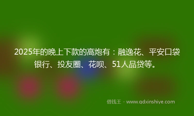 2025年的晚上下款的高炮有：融逸花、平安口袋银行、投友圈、花呗、51人品贷等。