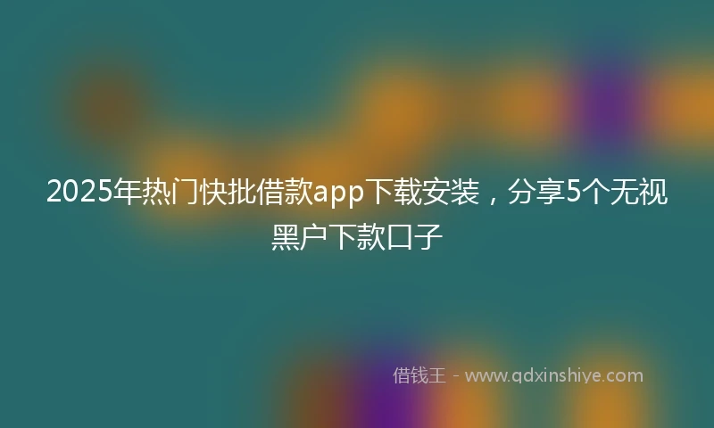 2025年热门快批借款app下载安装，分享5个无视黑户下款口子