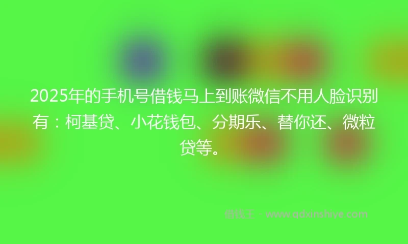 2025年的手机号借钱马上到账微信不用人脸识别有：柯基贷、小花钱包、分期乐、替你还、微粒贷等。
