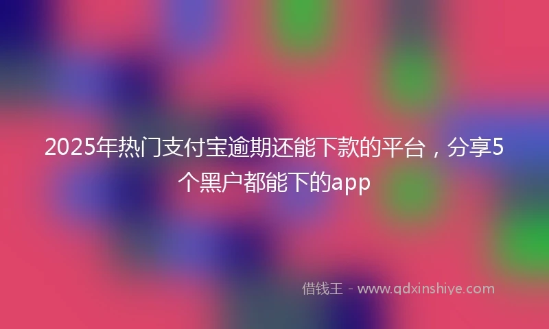 2025年热门支付宝逾期还能下款的平台，分享5个黑户都能下的app