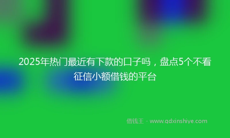 2025年热门最近有下款的口子吗，盘点5个不看征信小额借钱的平台