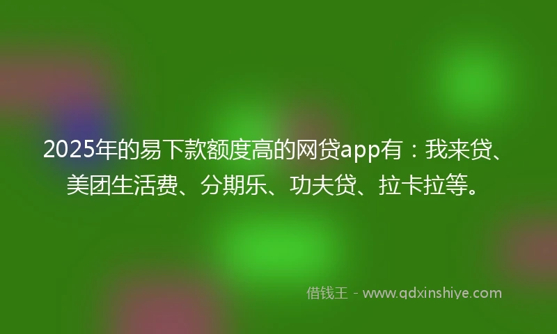2025年的易下款额度高的网贷app有：我来贷、美团生活费、分期乐、功夫贷、拉卡拉等。