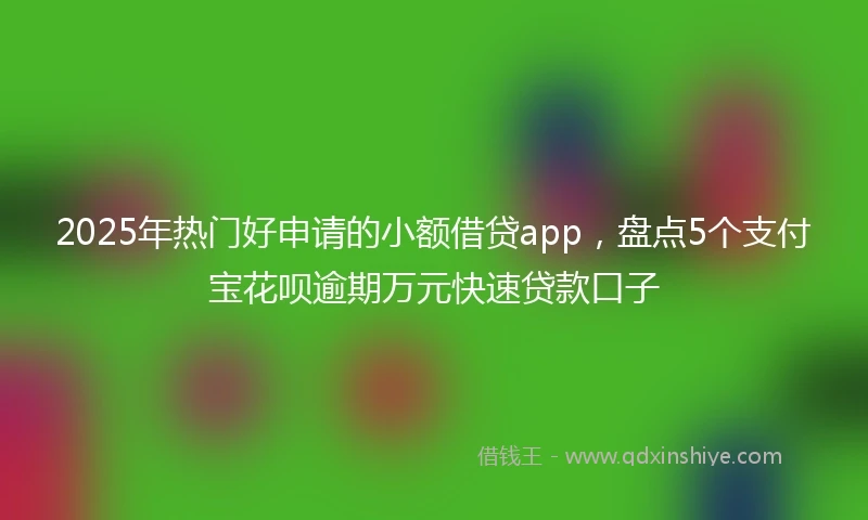 2025年热门好申请的小额借贷app，盘点5个支付宝花呗逾期万元快速贷款口子