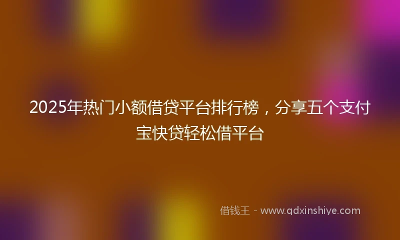 2025年热门小额借贷平台排行榜，分享五个支付宝快贷轻松借平台