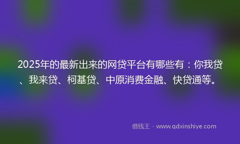 2025年的最新出来的网贷平台有哪些有：你我贷、我来贷、柯基贷、中原消费金融、快贷通等。